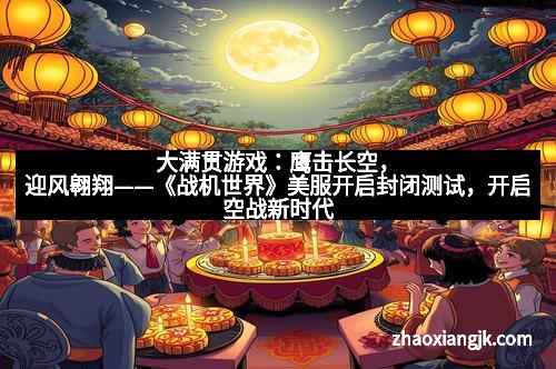 大满贯游戏：鹰击长空，迎风翱翔——《战机世界》美服开启封闭测试，开启空战新时代