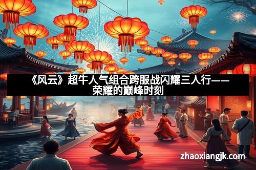 《风云》超牛人气组合跨服战闪耀三人行——荣耀的巅峰时刻